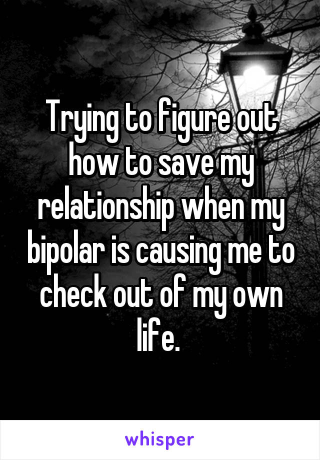 Trying to figure out how to save my relationship when my bipolar is causing me to check out of my own life. 