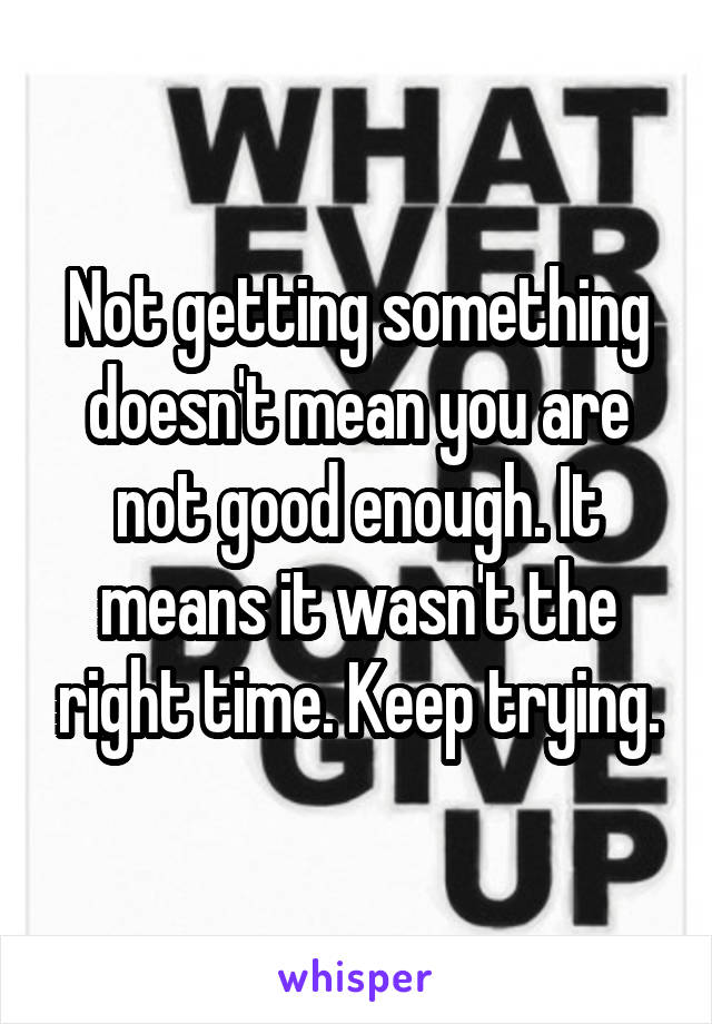 Not getting something doesn't mean you are not good enough. It means it wasn't the right time. Keep trying.