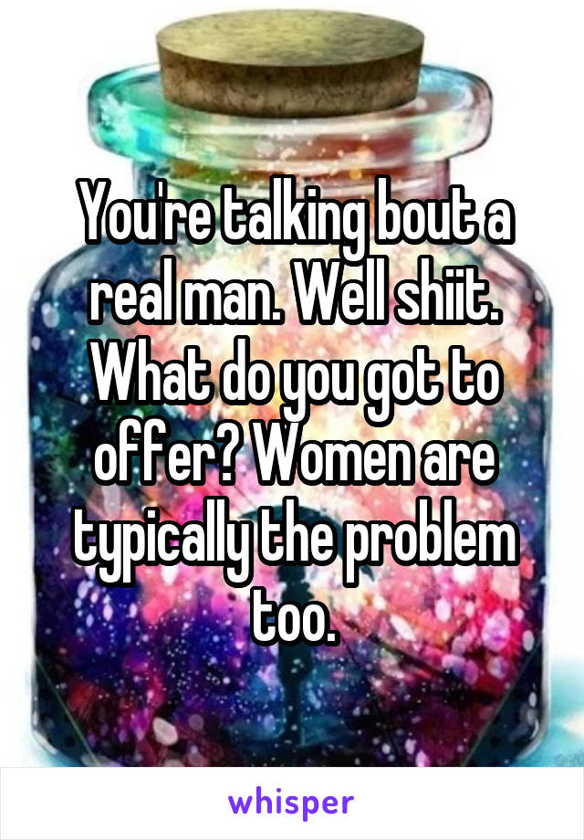 You're talking bout a real man. Well shiit. What do you got to offer? Women are typically the problem too.