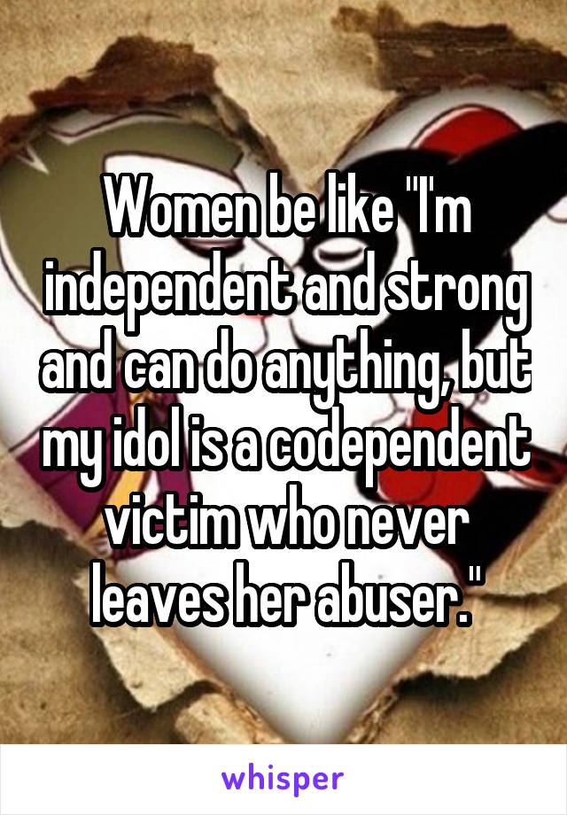 Women be like "I'm independent and strong and can do anything, but my idol is a codependent victim who never leaves her abuser."