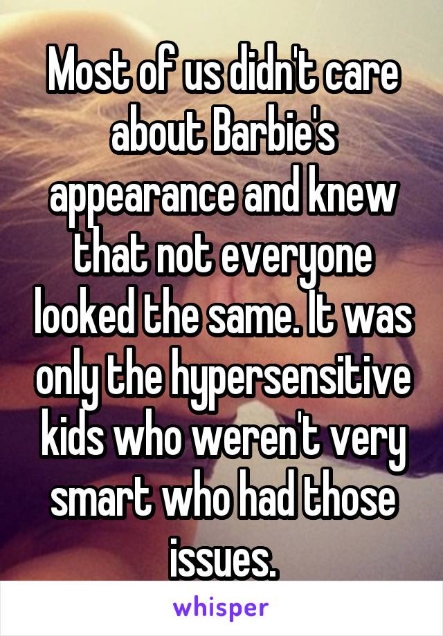 Most of us didn't care about Barbie's appearance and knew that not everyone looked the same. It was only the hypersensitive kids who weren't very smart who had those issues.