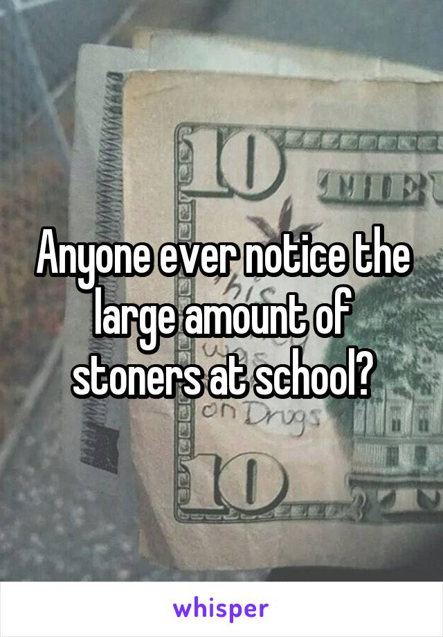 Anyone ever notice the large amount of stoners at school?