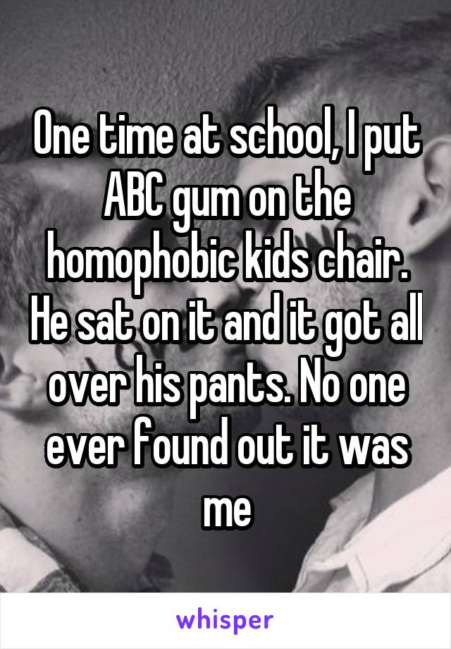 One time at school, I put ABC gum on the homophobic kids chair. He sat on it and it got all over his pants. No one ever found out it was me