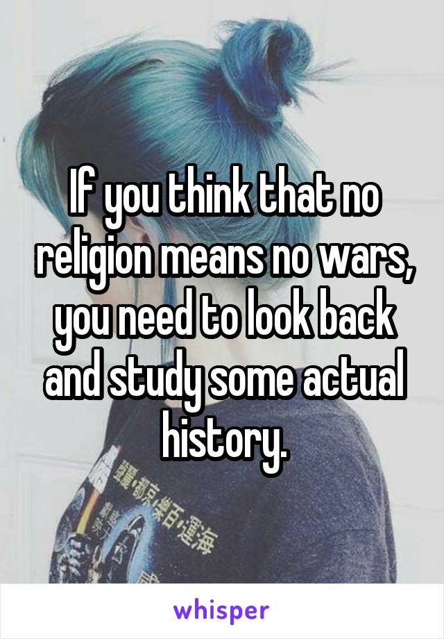 If you think that no religion means no wars, you need to look back and study some actual history.