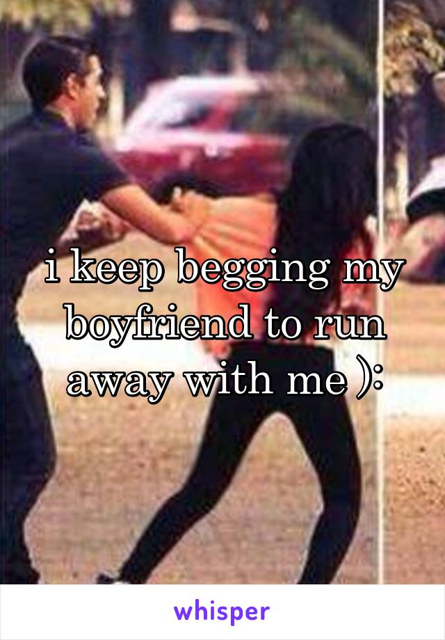 i keep begging my boyfriend to run away with me ):