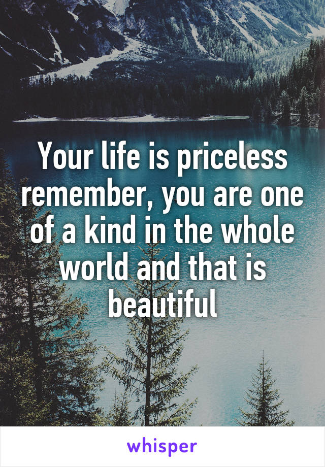 Your life is priceless remember, you are one of a kind in the whole world and that is beautiful