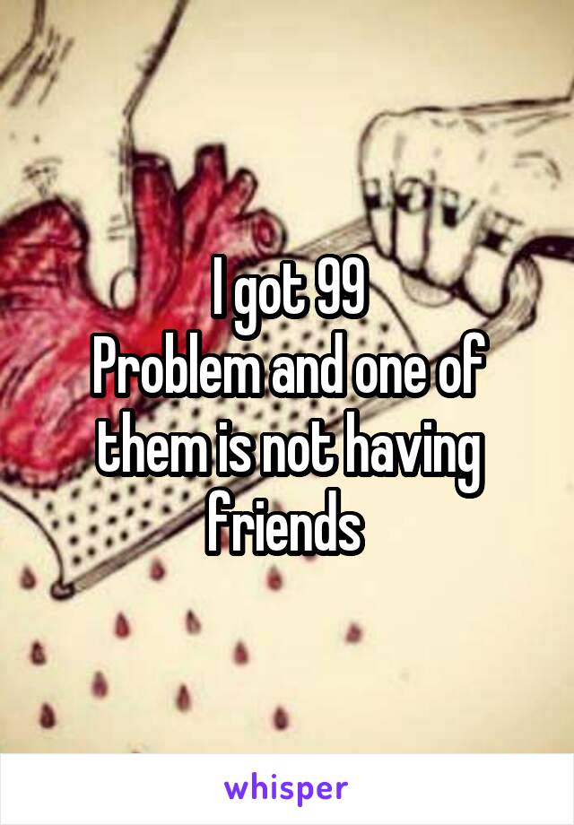 I got 99
Problem and one of them is not having friends 