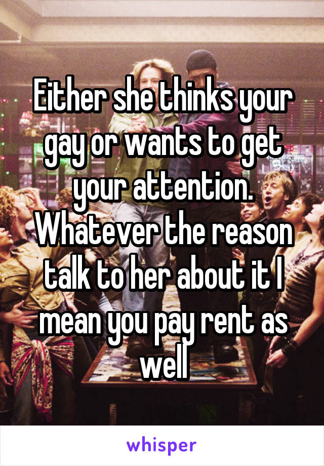 Either she thinks your gay or wants to get your attention. Whatever the reason talk to her about it I mean you pay rent as well