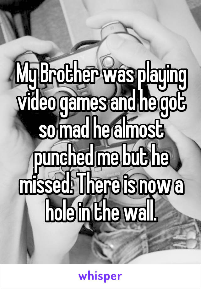 My Brother was playing video games and he got so mad he almost punched me but he missed. There is now a hole in the wall.