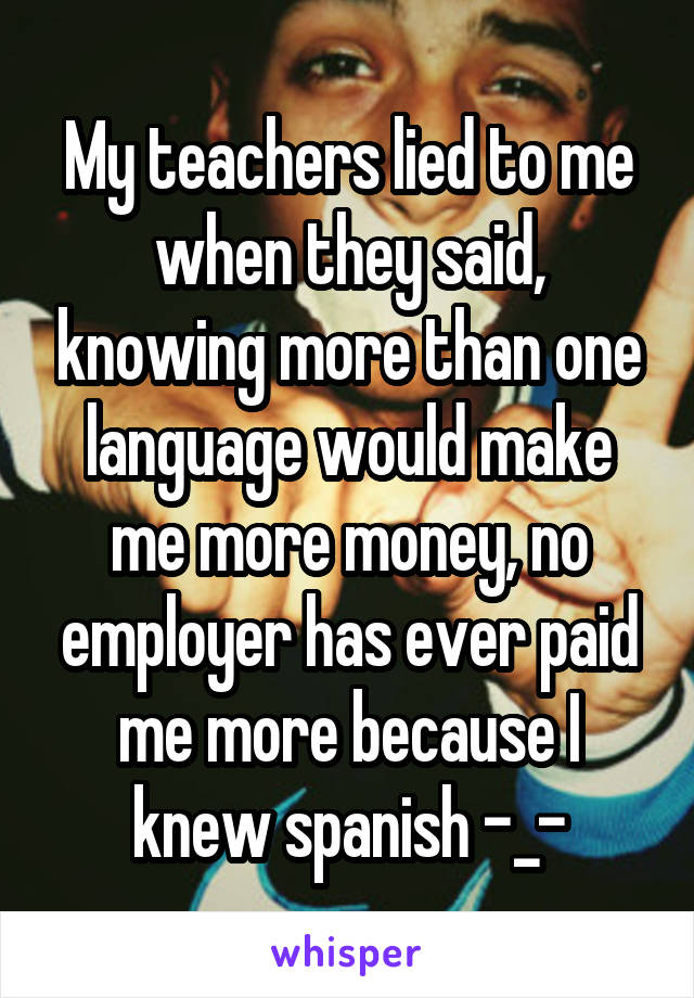 My teachers lied to me when they said, knowing more than one language would make me more money, no employer has ever paid me more because I knew spanish -_-