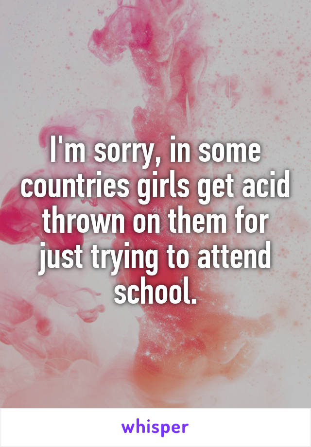 I'm sorry, in some countries girls get acid thrown on them for just trying to attend school.