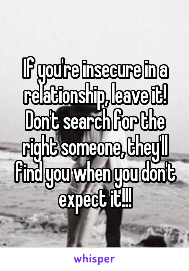 If you're insecure in a relationship, leave it! Don't search for the right someone, they'll find you when you don't expect it!!!