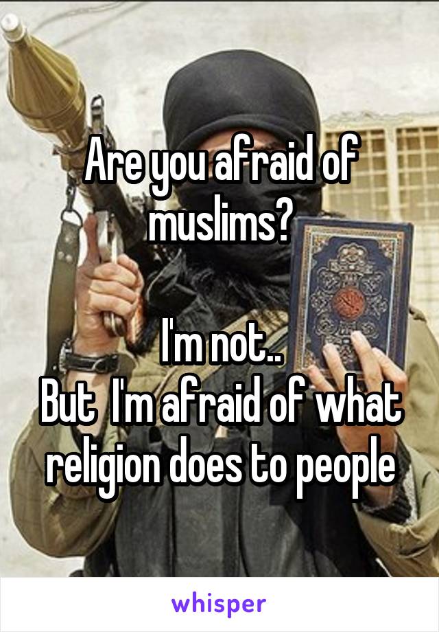 Are you afraid of muslims?

I'm not..
But  I'm afraid of what religion does to people