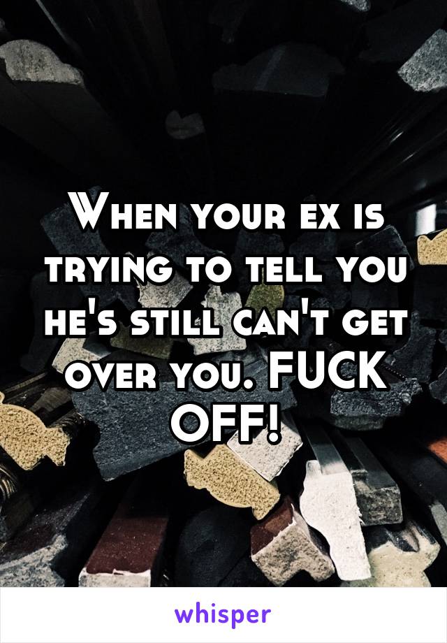 When your ex is trying to tell you he's still can't get over you. FUCK OFF!