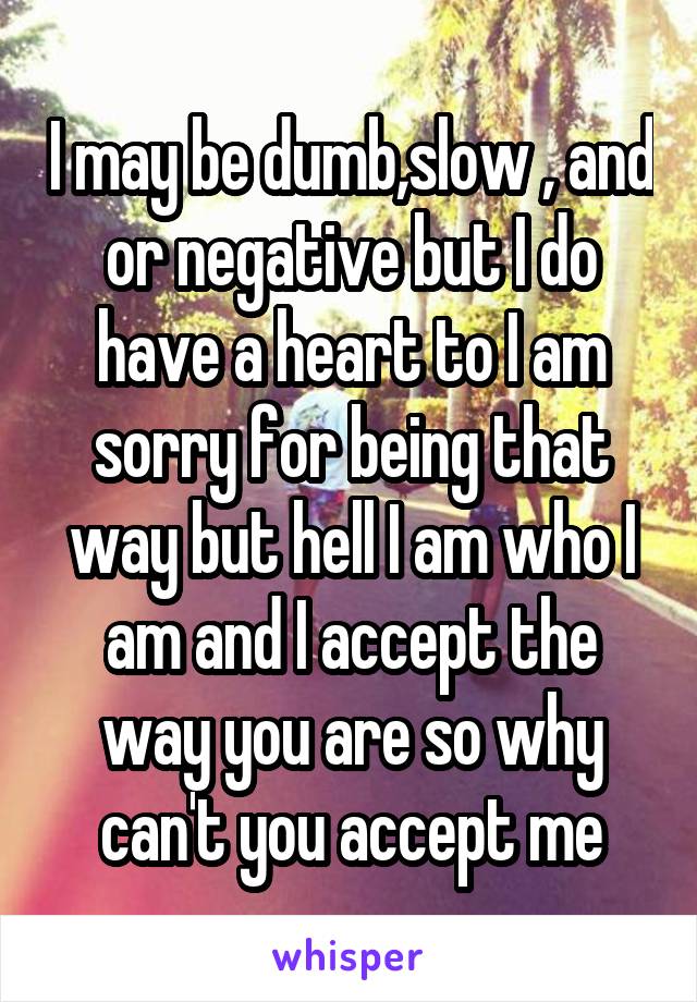 I may be dumb,slow , and or negative but I do have a heart to I am sorry for being that way but hell I am who I am and I accept the way you are so why can't you accept me