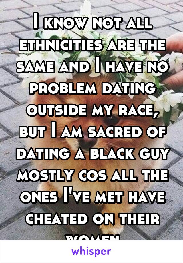 I know not all ethnicities are the same and I have no problem dating outside my race, but I am sacred of dating a black guy mostly cos all the ones I've met have cheated on their women