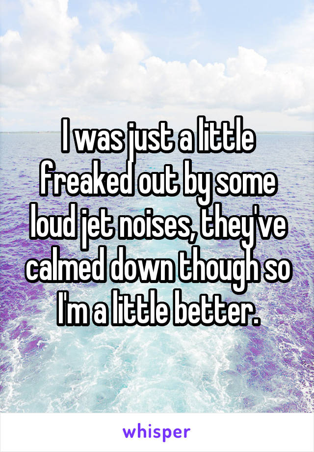 I was just a little freaked out by some loud jet noises, they've calmed down though so I'm a little better.