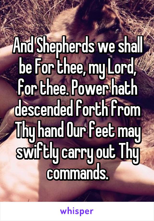 And Shepherds we shall be For thee, my Lord, for thee. Power hath descended forth from Thy hand Our feet may swiftly carry out Thy commands.