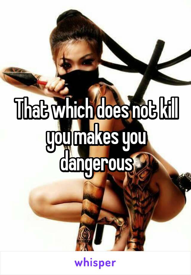 That which does not kill you makes you dangerous