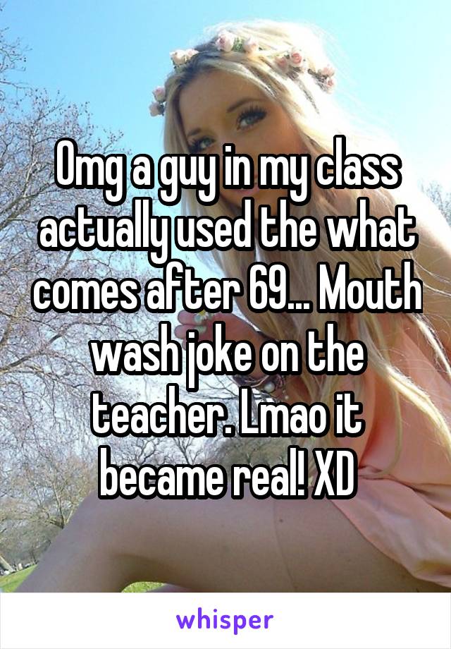 Omg a guy in my class actually used the what comes after 69... Mouth wash joke on the teacher. Lmao it became real! XD