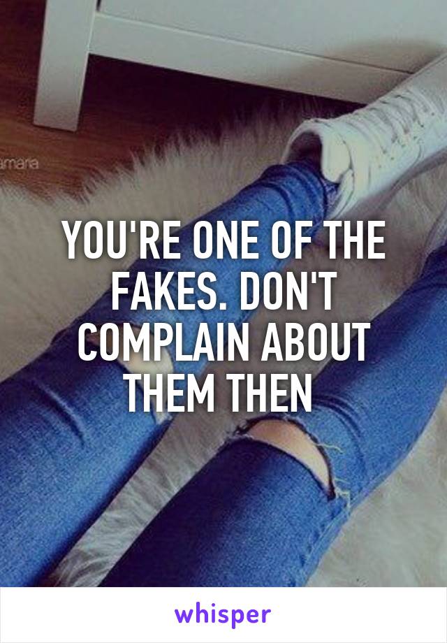 YOU'RE ONE OF THE FAKES. DON'T COMPLAIN ABOUT THEM THEN 