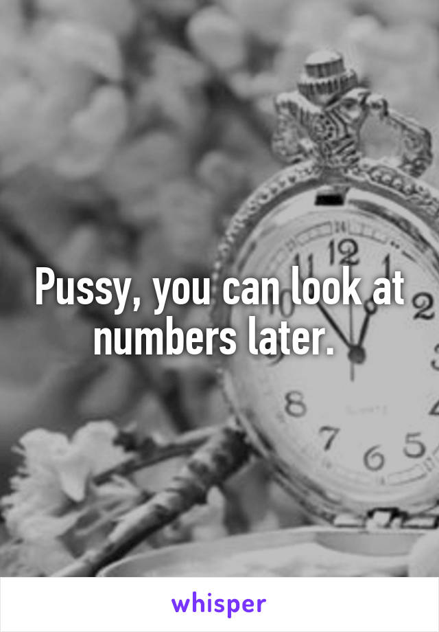 Pussy, you can look at numbers later. 