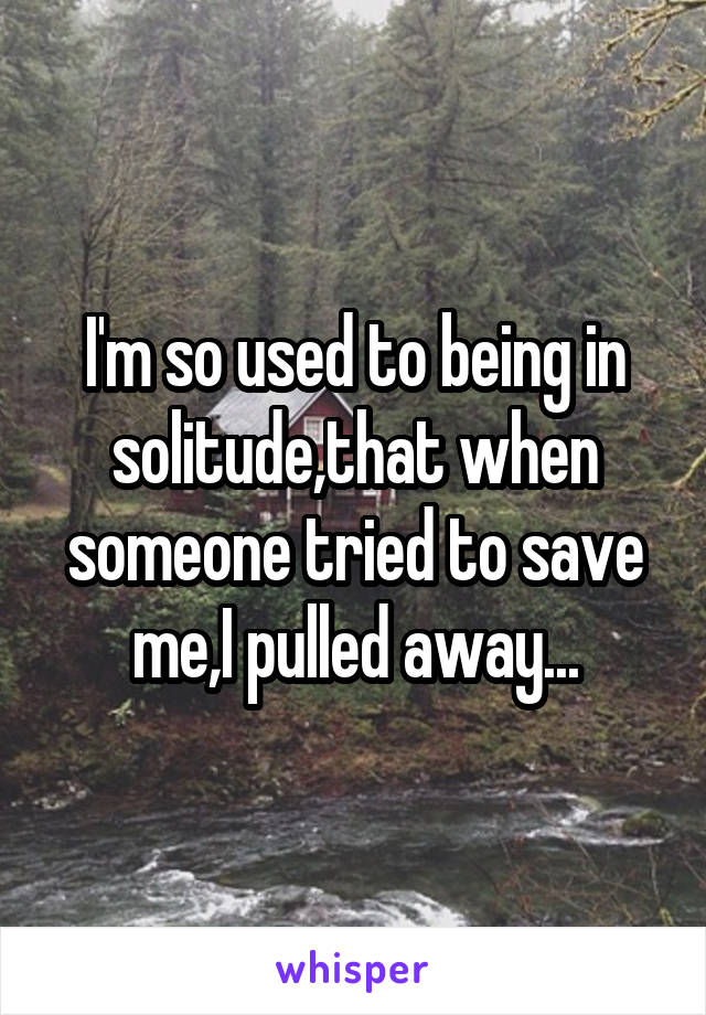 I'm so used to being in solitude,that when someone tried to save me,I pulled away...