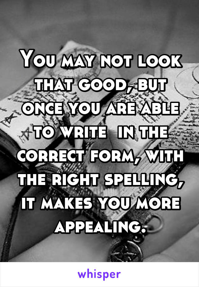 You may not look that good, but once you are able to write  in the correct form, with the right spelling, it makes you more appealing.