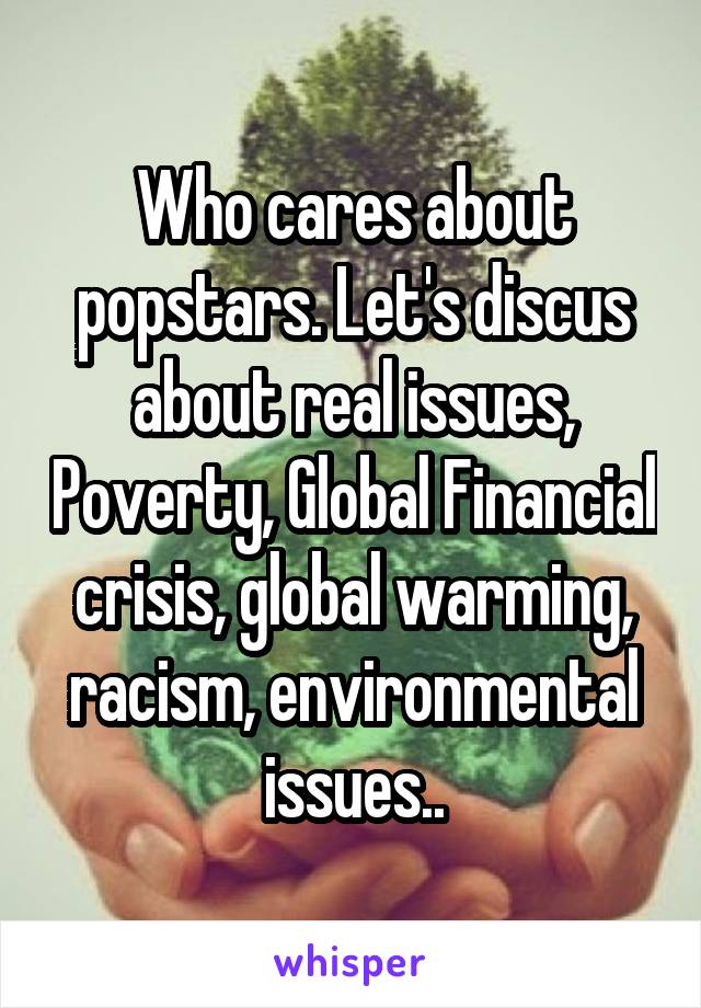 Who cares about popstars. Let's discus about real issues, Poverty, Global Financial crisis, global warming, racism, environmental issues..