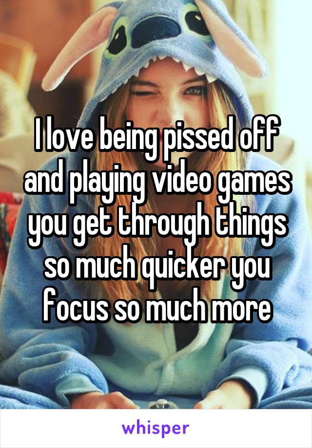 I love being pissed off and playing video games you get through things so much quicker you focus so much more