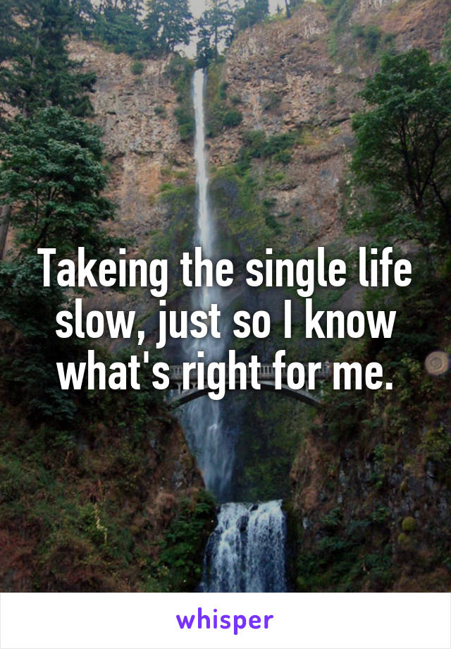 Takeing the single life slow, just so I know what's right for me.