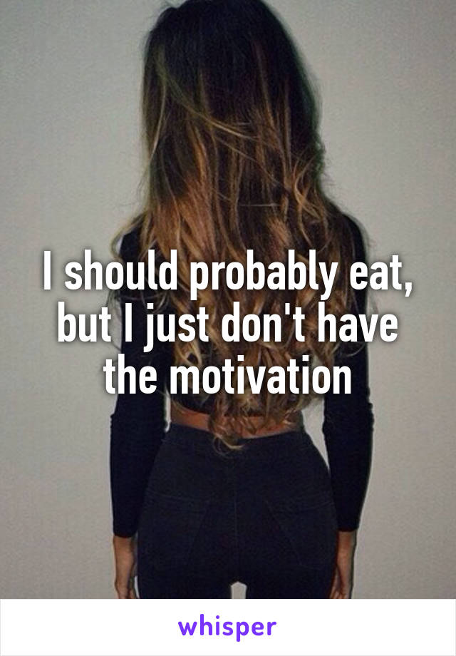 I should probably eat, but I just don't have the motivation