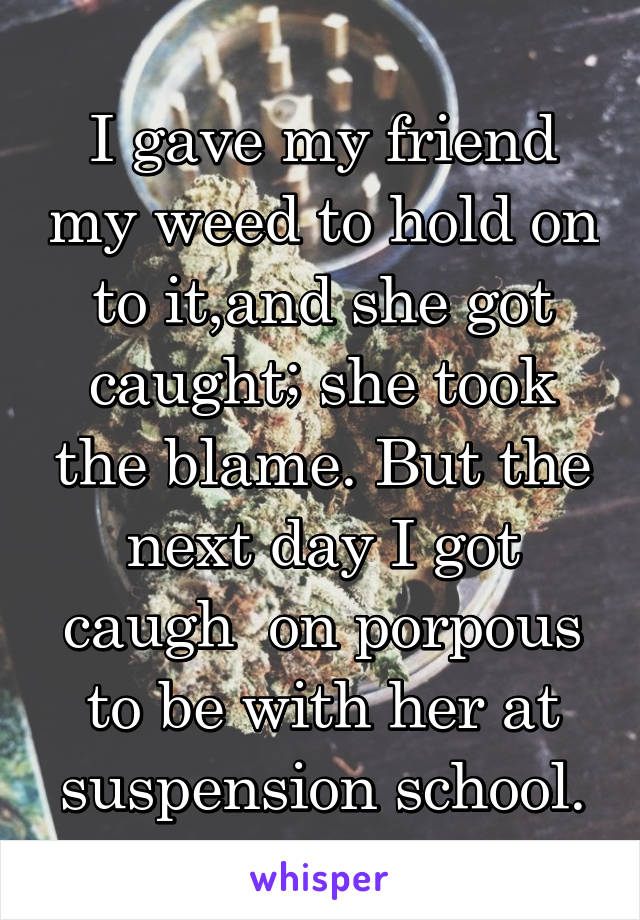 I gave my friend my weed to hold on to it,and she got caught; she took the blame. But the next day I got caugh  on porpous to be with her at suspension school.