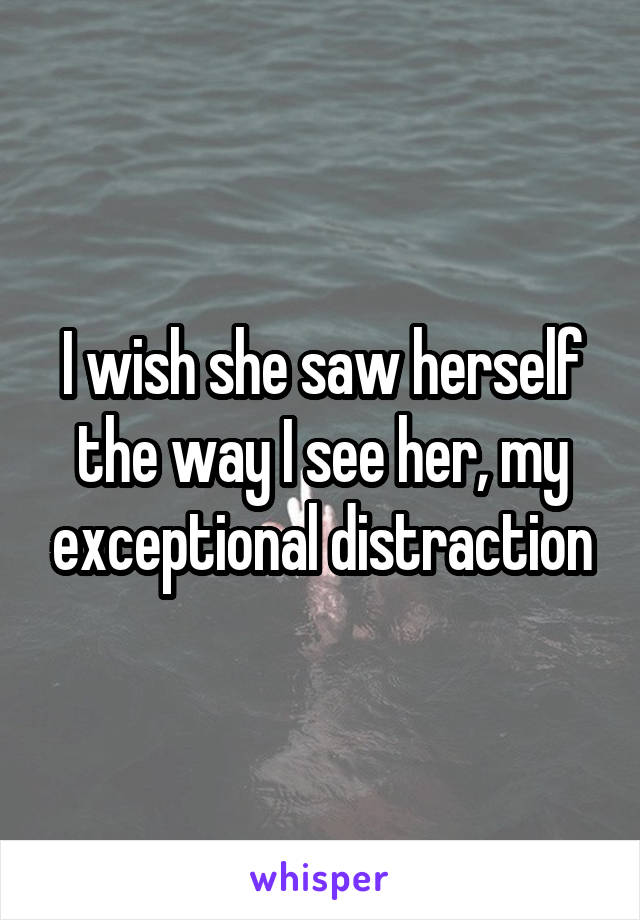 I wish she saw herself the way I see her, my exceptional distraction