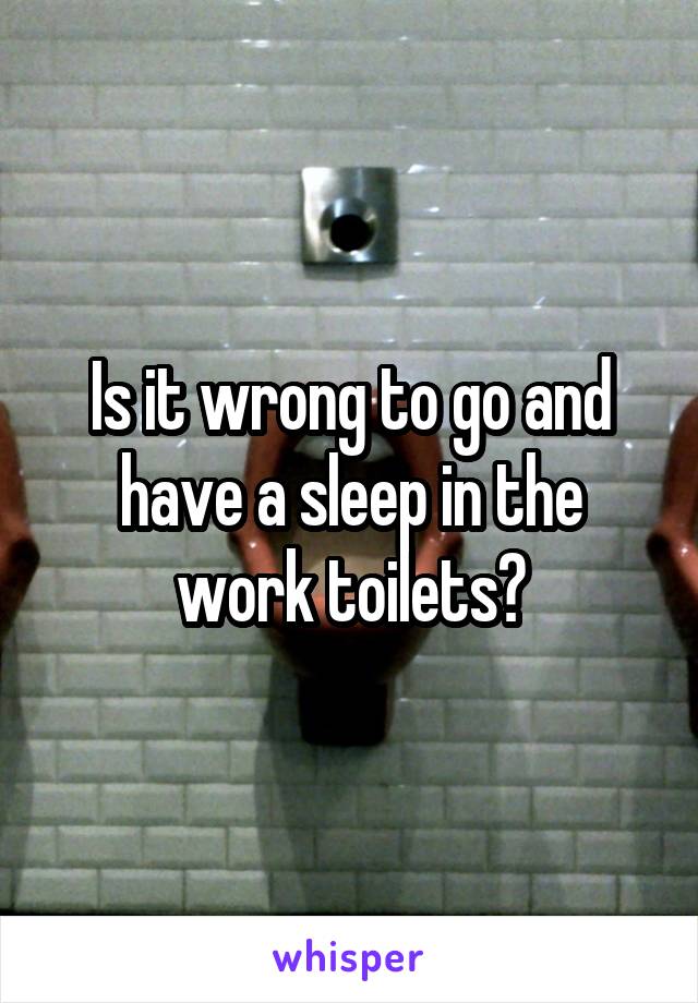 Is it wrong to go and have a sleep in the work toilets?