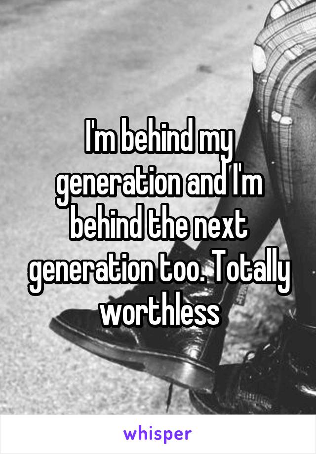 I'm behind my generation and I'm behind the next generation too. Totally worthless