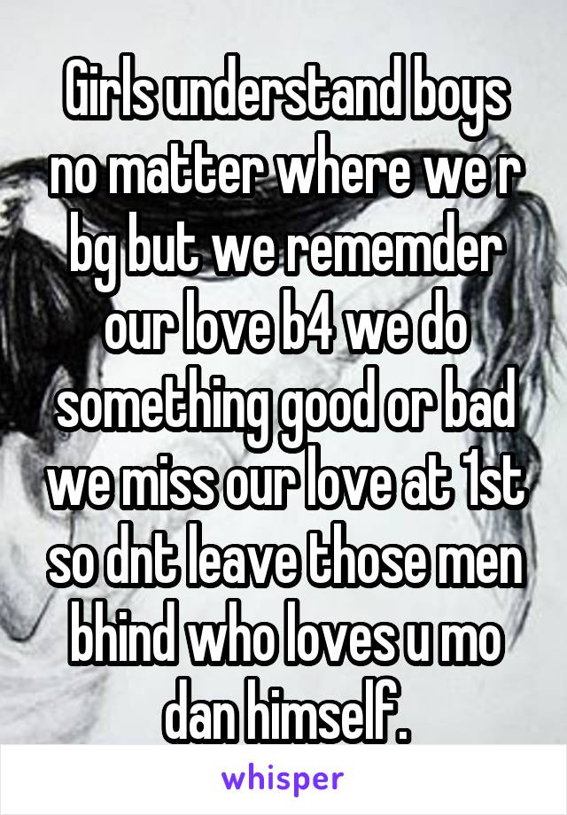 Girls understand boys no matter where we r bg but we rememder our love b4 we do something good or bad we miss our love at 1st so dnt leave those men bhind who loves u mo dan himself.