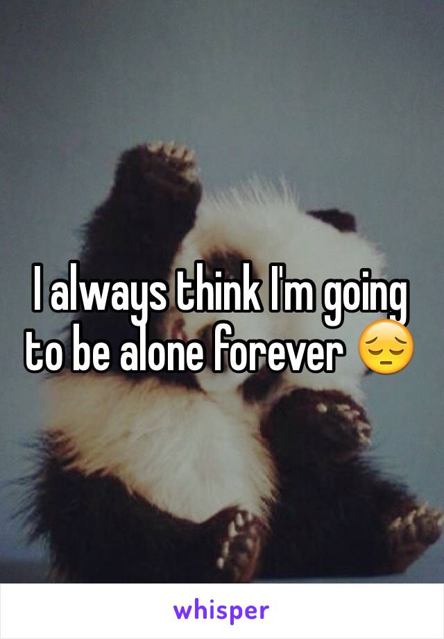 I always think I'm going to be alone forever 😔