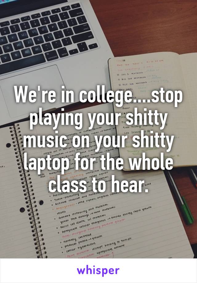 We're in college....stop playing your shitty music on your shitty laptop for the whole class to hear.