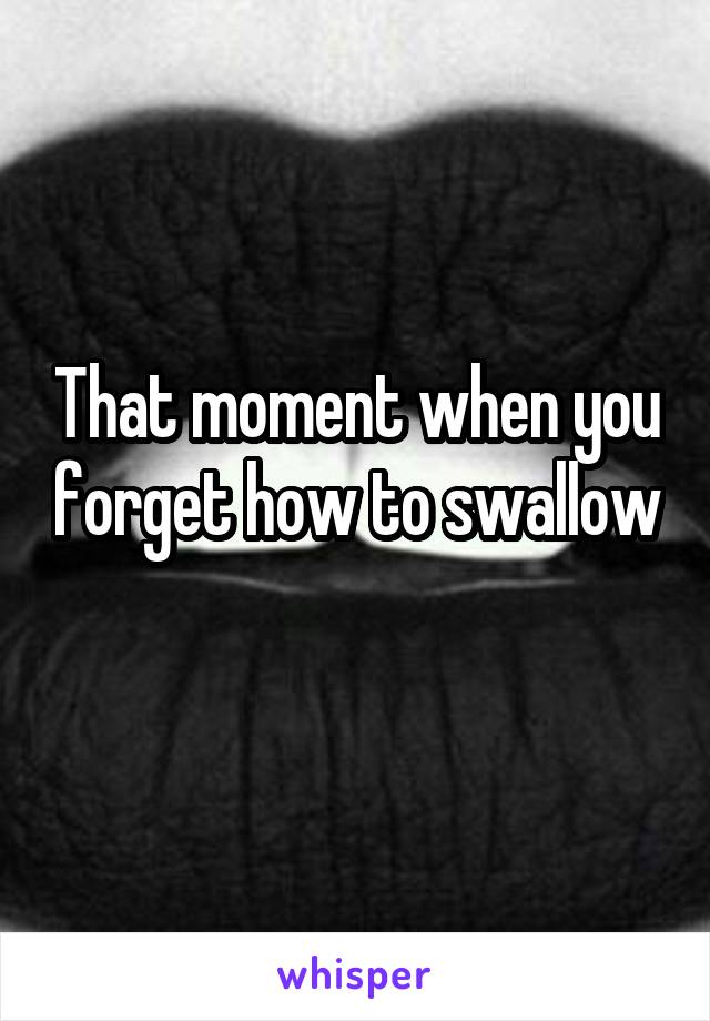 That moment when you forget how to swallow 