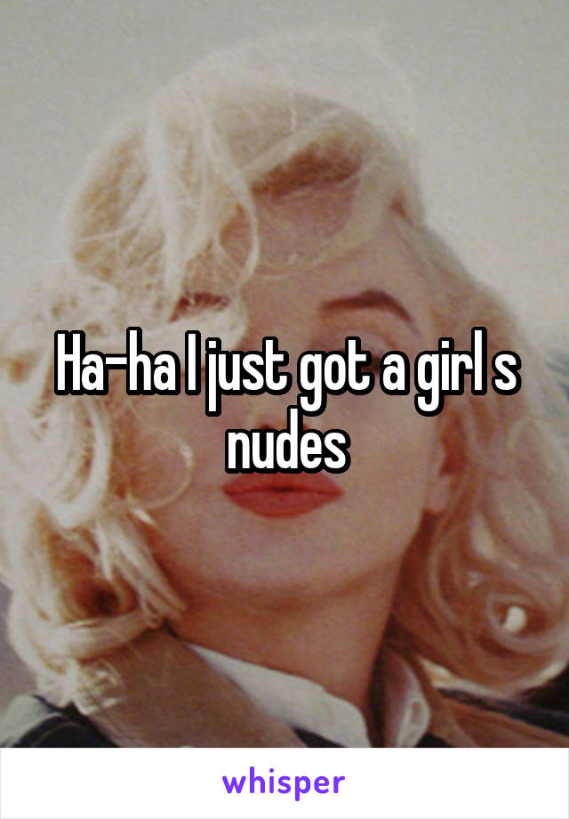 Ha-ha I just got a girl s nudes