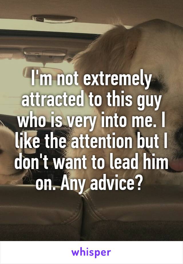 I'm not extremely attracted to this guy who is very into me. I like the attention but I don't want to lead him on. Any advice? 