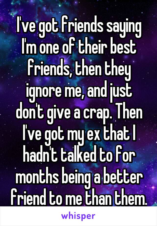 I've got friends saying I'm one of their best friends, then they ignore me, and just don't give a crap. Then I've got my ex that I hadn't talked to for months being a better friend to me than them.