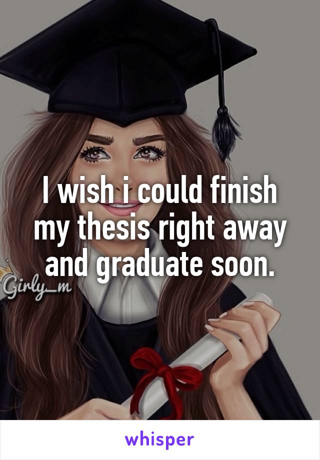 I wish i could finish my thesis right away and graduate soon.