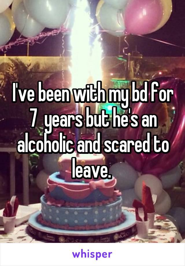 I've been with my bd for 7  years but he's an alcoholic and scared to leave. 