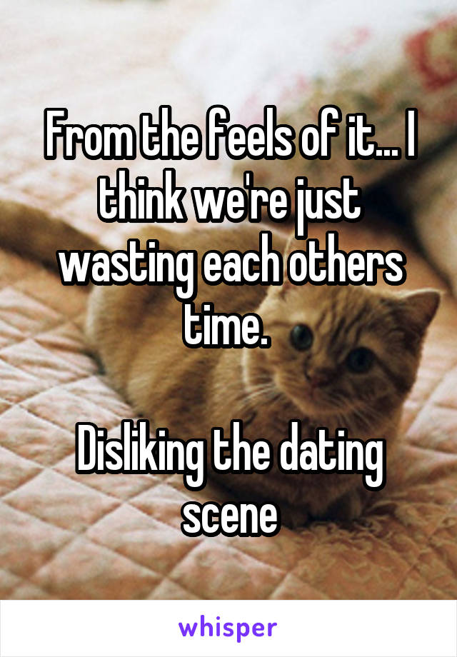 From the feels of it... I think we're just wasting each others time. 

Disliking the dating scene