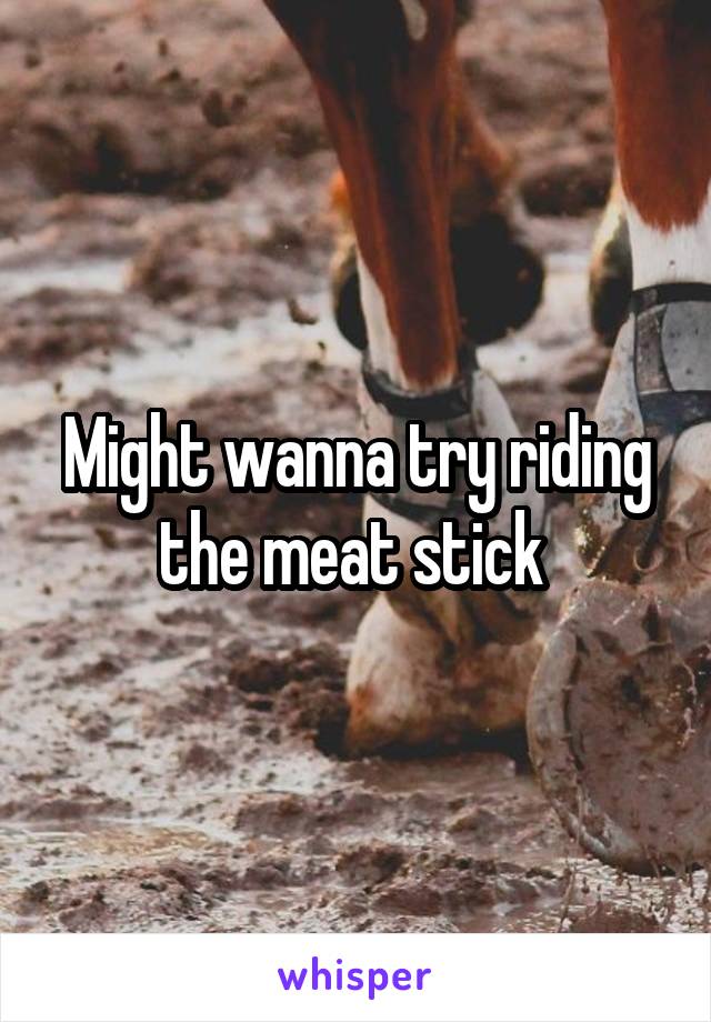 Might wanna try riding the meat stick 