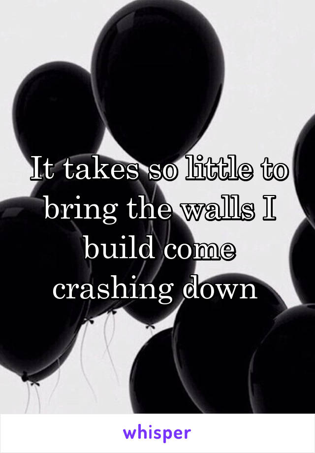 It takes so little to bring the walls I build come crashing down 