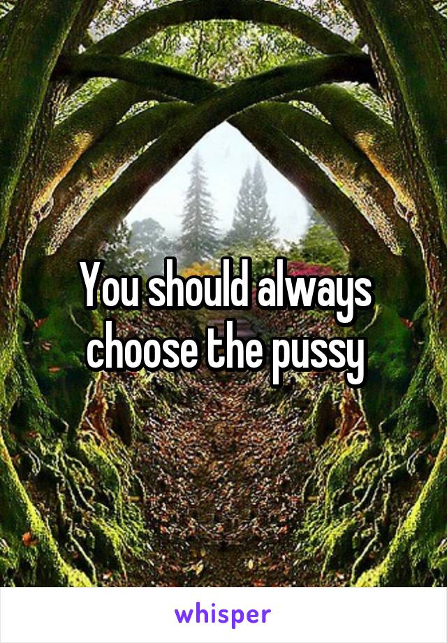 You should always choose the pussy