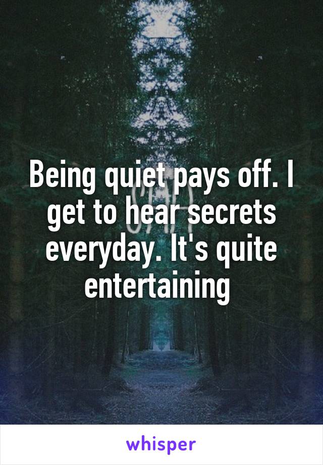 Being quiet pays off. I get to hear secrets everyday. It's quite entertaining 